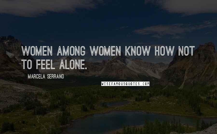 Marcela Serrano Quotes: Women among women know how not to feel alone.