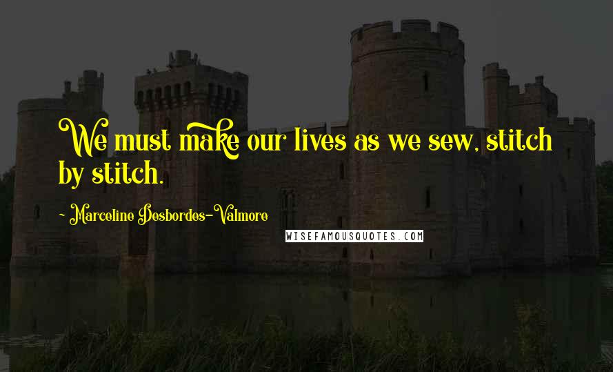 Marceline Desbordes-Valmore Quotes: We must make our lives as we sew, stitch by stitch.