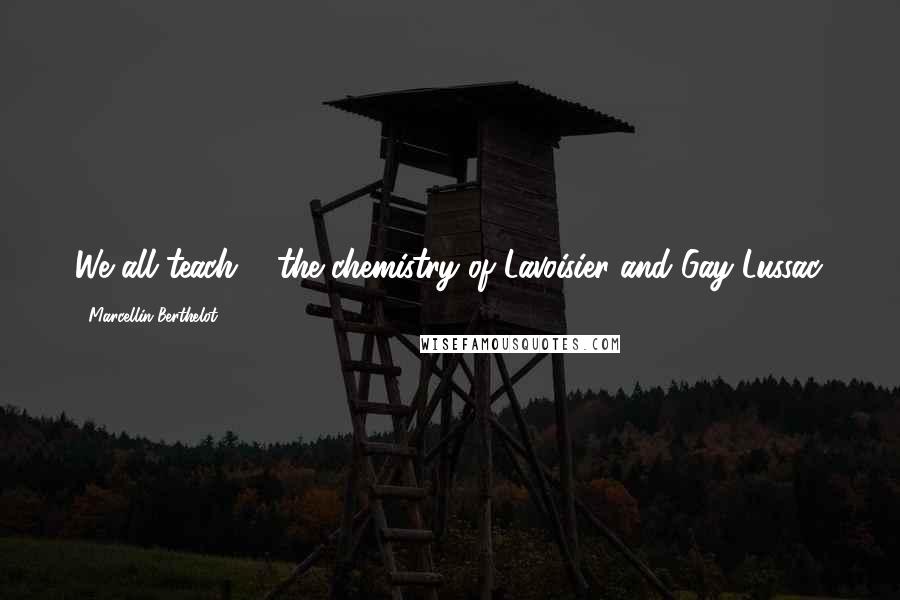 Marcellin Berthelot Quotes: We all teach ... the chemistry of Lavoisier and Gay-Lussac.