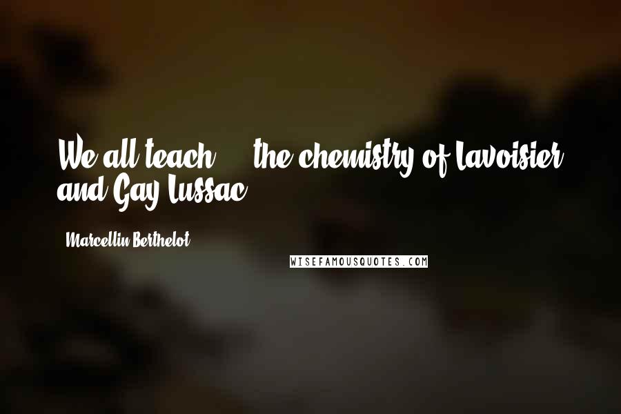 Marcellin Berthelot Quotes: We all teach ... the chemistry of Lavoisier and Gay-Lussac.