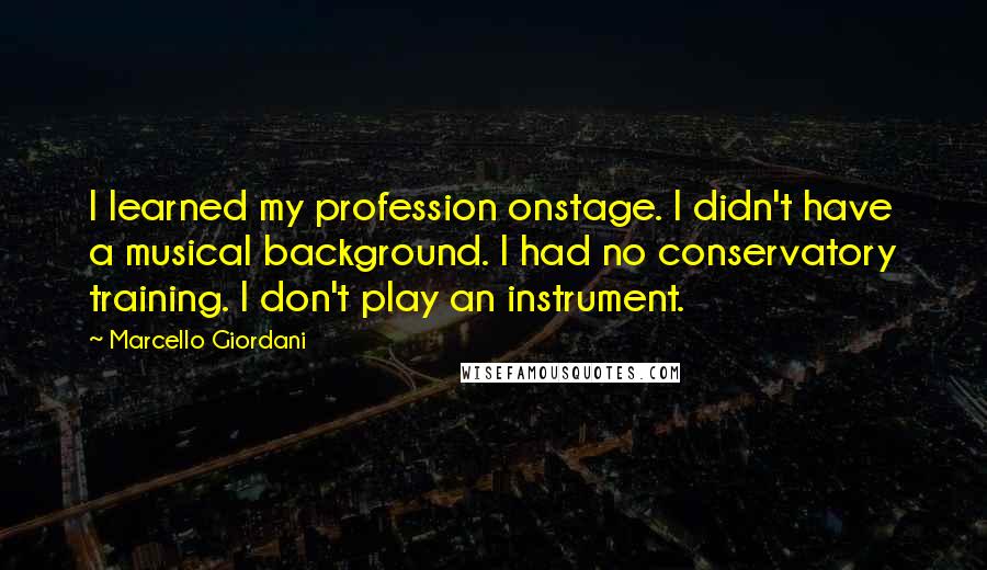 Marcello Giordani Quotes: I learned my profession onstage. I didn't have a musical background. I had no conservatory training. I don't play an instrument.