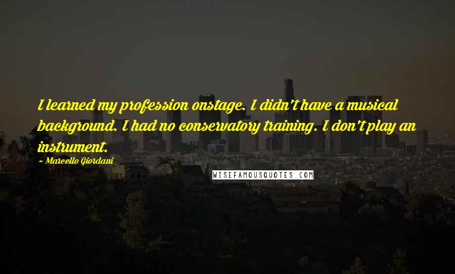 Marcello Giordani Quotes: I learned my profession onstage. I didn't have a musical background. I had no conservatory training. I don't play an instrument.