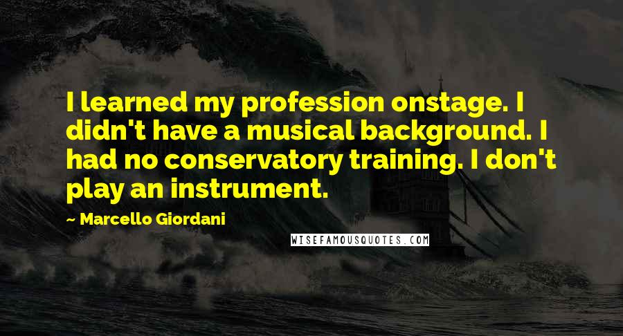 Marcello Giordani Quotes: I learned my profession onstage. I didn't have a musical background. I had no conservatory training. I don't play an instrument.