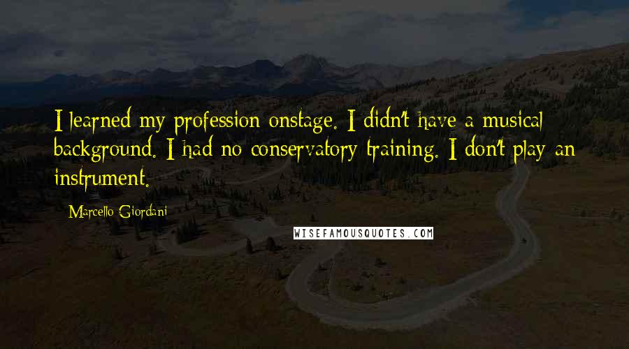 Marcello Giordani Quotes: I learned my profession onstage. I didn't have a musical background. I had no conservatory training. I don't play an instrument.