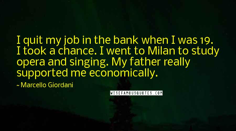 Marcello Giordani Quotes: I quit my job in the bank when I was 19. I took a chance. I went to Milan to study opera and singing. My father really supported me economically.