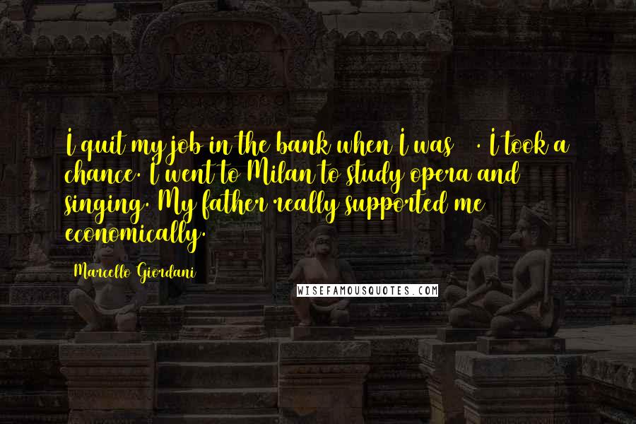 Marcello Giordani Quotes: I quit my job in the bank when I was 19. I took a chance. I went to Milan to study opera and singing. My father really supported me economically.