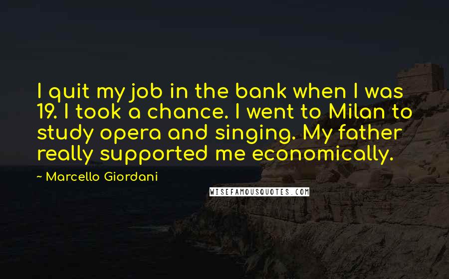 Marcello Giordani Quotes: I quit my job in the bank when I was 19. I took a chance. I went to Milan to study opera and singing. My father really supported me economically.