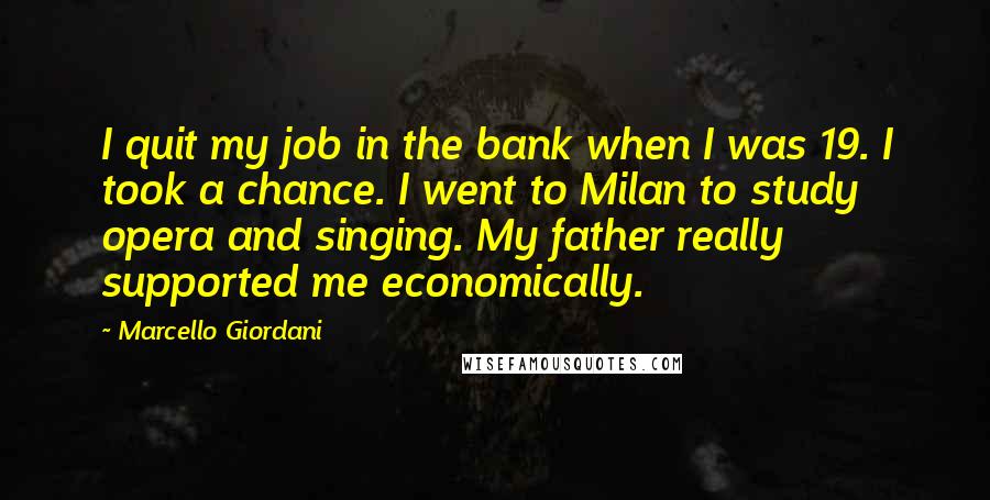 Marcello Giordani Quotes: I quit my job in the bank when I was 19. I took a chance. I went to Milan to study opera and singing. My father really supported me economically.