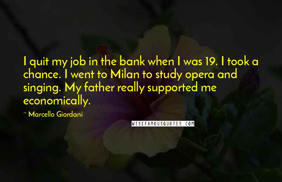 Marcello Giordani Quotes: I quit my job in the bank when I was 19. I took a chance. I went to Milan to study opera and singing. My father really supported me economically.