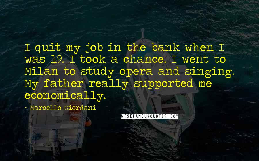 Marcello Giordani Quotes: I quit my job in the bank when I was 19. I took a chance. I went to Milan to study opera and singing. My father really supported me economically.