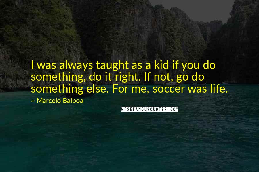 Marcelo Balboa Quotes: I was always taught as a kid if you do something, do it right. If not, go do something else. For me, soccer was life.