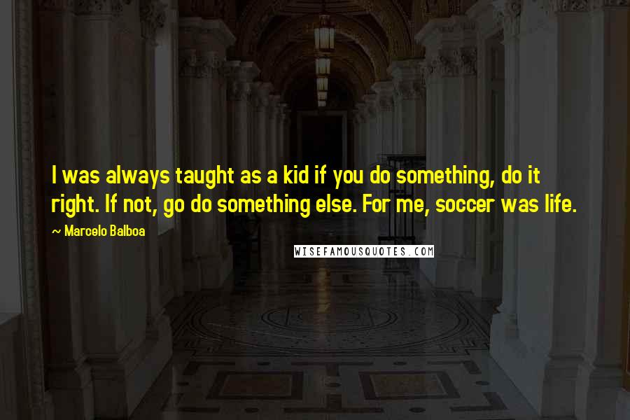 Marcelo Balboa Quotes: I was always taught as a kid if you do something, do it right. If not, go do something else. For me, soccer was life.