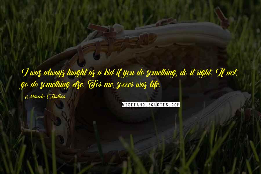 Marcelo Balboa Quotes: I was always taught as a kid if you do something, do it right. If not, go do something else. For me, soccer was life.
