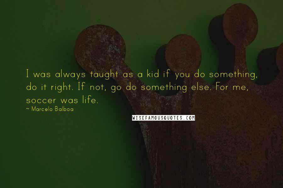 Marcelo Balboa Quotes: I was always taught as a kid if you do something, do it right. If not, go do something else. For me, soccer was life.