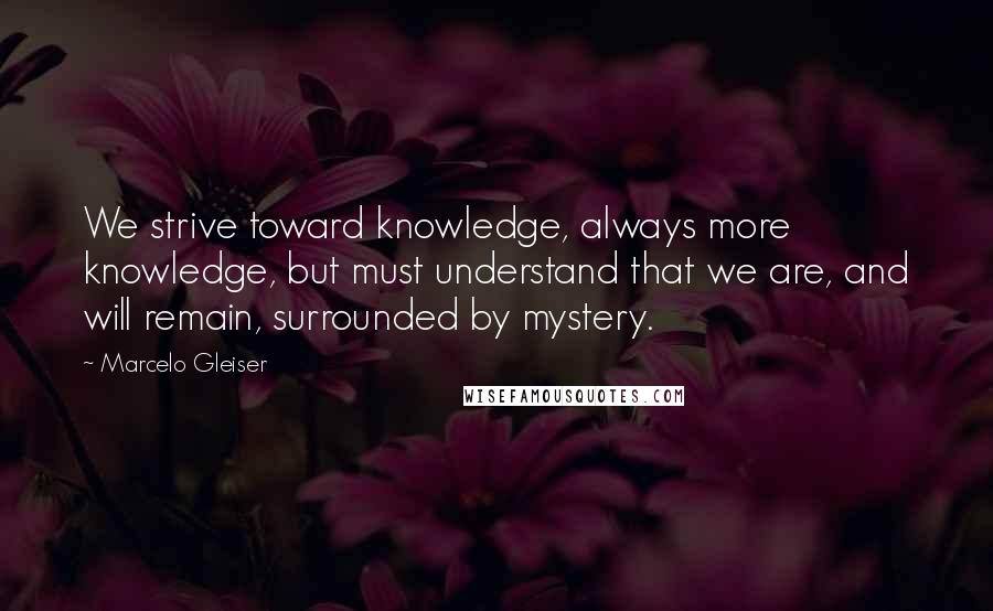 Marcelo Gleiser Quotes: We strive toward knowledge, always more knowledge, but must understand that we are, and will remain, surrounded by mystery.