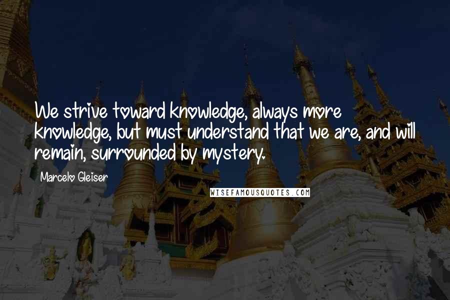 Marcelo Gleiser Quotes: We strive toward knowledge, always more knowledge, but must understand that we are, and will remain, surrounded by mystery.