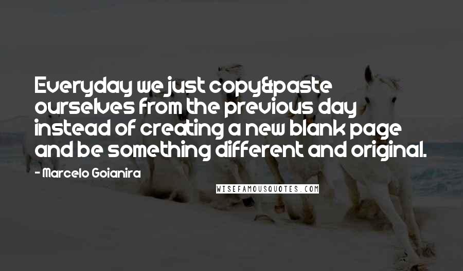 Marcelo Goianira Quotes: Everyday we just copy&paste ourselves from the previous day instead of creating a new blank page and be something different and original.
