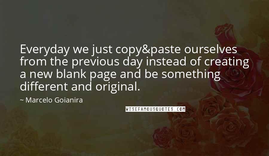 Marcelo Goianira Quotes: Everyday we just copy&paste ourselves from the previous day instead of creating a new blank page and be something different and original.
