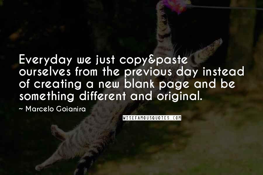 Marcelo Goianira Quotes: Everyday we just copy&paste ourselves from the previous day instead of creating a new blank page and be something different and original.