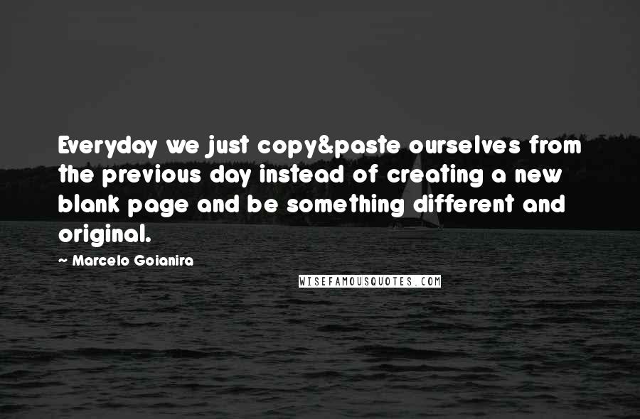 Marcelo Goianira Quotes: Everyday we just copy&paste ourselves from the previous day instead of creating a new blank page and be something different and original.