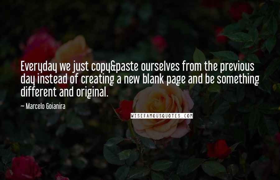 Marcelo Goianira Quotes: Everyday we just copy&paste ourselves from the previous day instead of creating a new blank page and be something different and original.