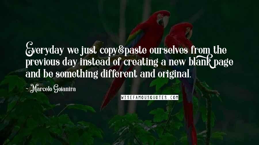 Marcelo Goianira Quotes: Everyday we just copy&paste ourselves from the previous day instead of creating a new blank page and be something different and original.