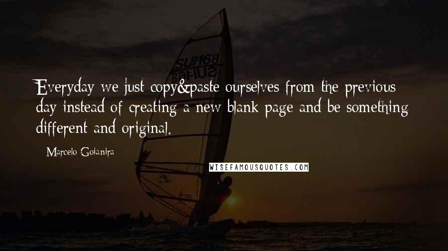 Marcelo Goianira Quotes: Everyday we just copy&paste ourselves from the previous day instead of creating a new blank page and be something different and original.