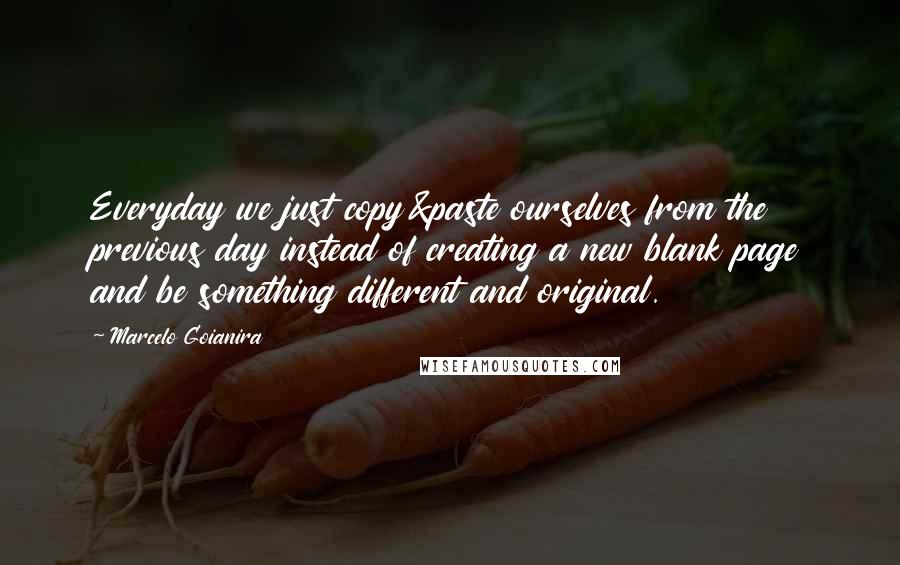 Marcelo Goianira Quotes: Everyday we just copy&paste ourselves from the previous day instead of creating a new blank page and be something different and original.
