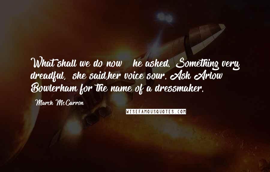 March McCarron Quotes: What shall we do now?" he asked."Something very dreadful," she said,her voice sour."Ask Arlow Bowlerham for the name of a dressmaker.