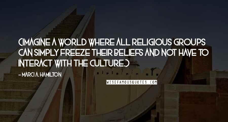 Marci A. Hamilton Quotes: (Imagine a world where all religious groups can simply freeze their beliefs and not have to interact with the culture.)