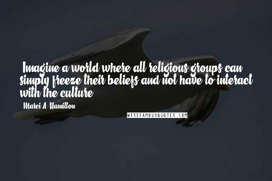 Marci A. Hamilton Quotes: (Imagine a world where all religious groups can simply freeze their beliefs and not have to interact with the culture.)