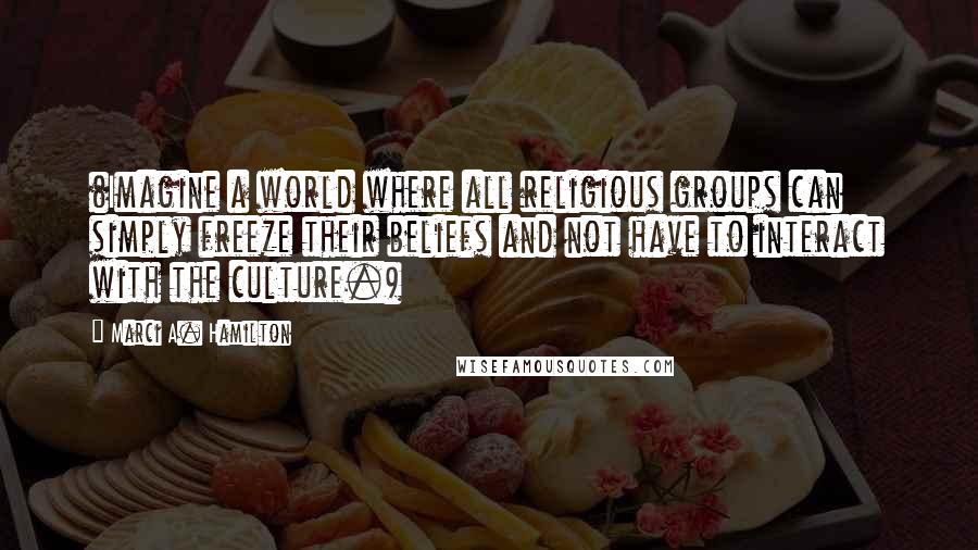 Marci A. Hamilton Quotes: (Imagine a world where all religious groups can simply freeze their beliefs and not have to interact with the culture.)