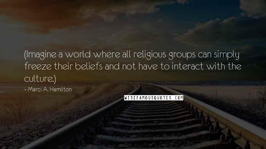 Marci A. Hamilton Quotes: (Imagine a world where all religious groups can simply freeze their beliefs and not have to interact with the culture.)