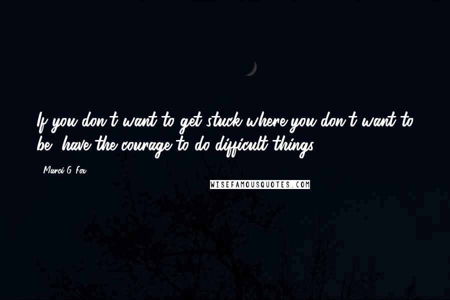 Marci G. Fox Quotes: If you don't want to get stuck where you don't want to be, have the courage to do difficult things.