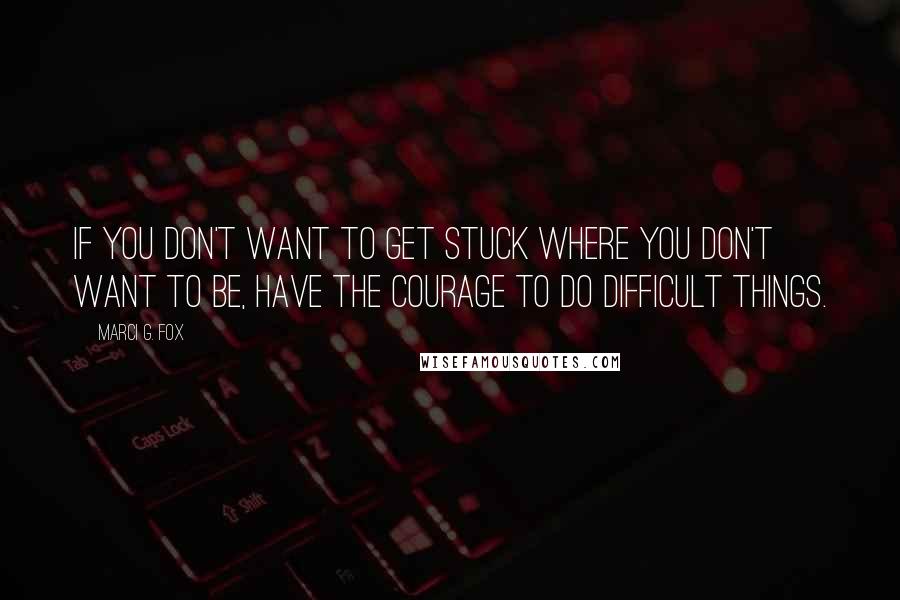 Marci G. Fox Quotes: If you don't want to get stuck where you don't want to be, have the courage to do difficult things.