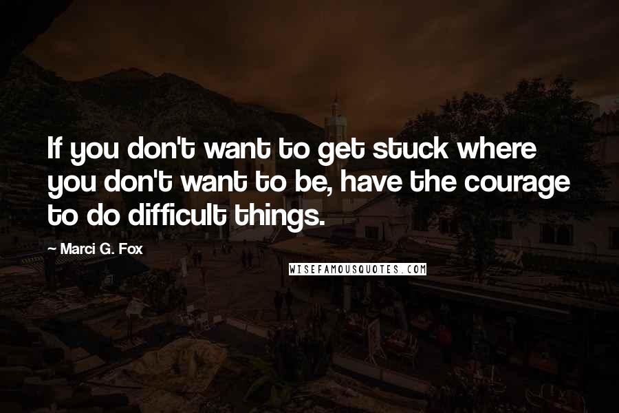 Marci G. Fox Quotes: If you don't want to get stuck where you don't want to be, have the courage to do difficult things.