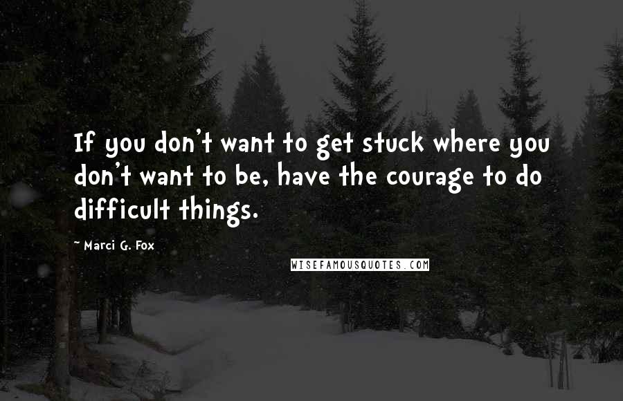 Marci G. Fox Quotes: If you don't want to get stuck where you don't want to be, have the courage to do difficult things.