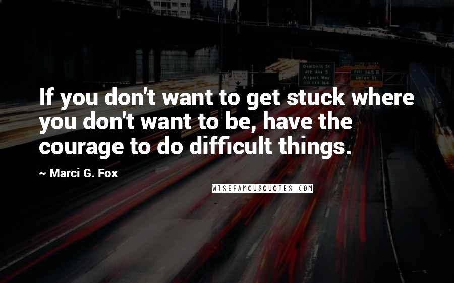 Marci G. Fox Quotes: If you don't want to get stuck where you don't want to be, have the courage to do difficult things.