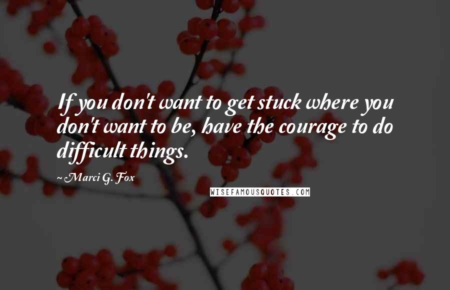 Marci G. Fox Quotes: If you don't want to get stuck where you don't want to be, have the courage to do difficult things.