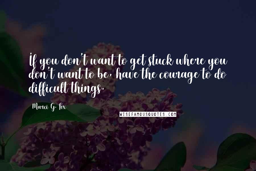 Marci G. Fox Quotes: If you don't want to get stuck where you don't want to be, have the courage to do difficult things.