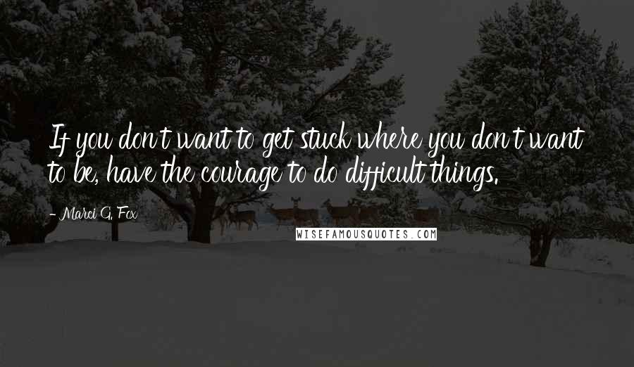 Marci G. Fox Quotes: If you don't want to get stuck where you don't want to be, have the courage to do difficult things.