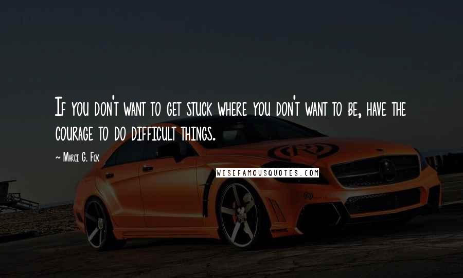 Marci G. Fox Quotes: If you don't want to get stuck where you don't want to be, have the courage to do difficult things.