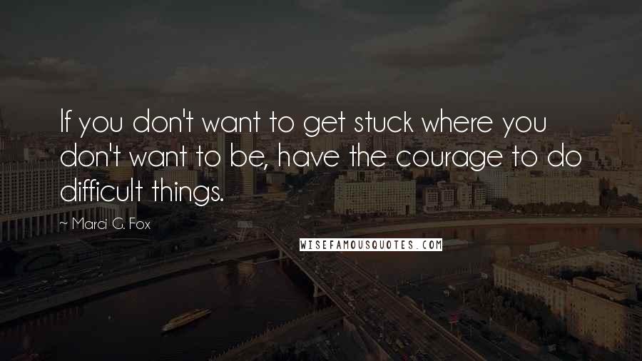 Marci G. Fox Quotes: If you don't want to get stuck where you don't want to be, have the courage to do difficult things.