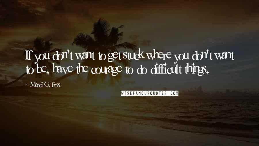 Marci G. Fox Quotes: If you don't want to get stuck where you don't want to be, have the courage to do difficult things.