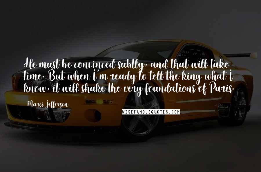Marci Jefferson Quotes: He must be convinced subtly, and that will take time. But when I'm ready to tell the king what I know, it will shake the very foundations of Paris.