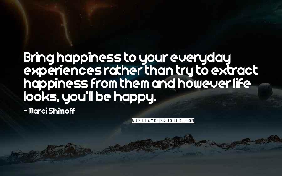 Marci Shimoff Quotes: Bring happiness to your everyday experiences rather than try to extract happiness from them and however life looks, you'll be happy.