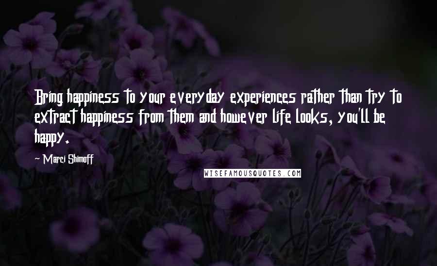 Marci Shimoff Quotes: Bring happiness to your everyday experiences rather than try to extract happiness from them and however life looks, you'll be happy.