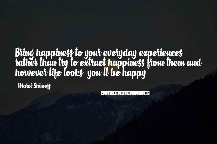 Marci Shimoff Quotes: Bring happiness to your everyday experiences rather than try to extract happiness from them and however life looks, you'll be happy.