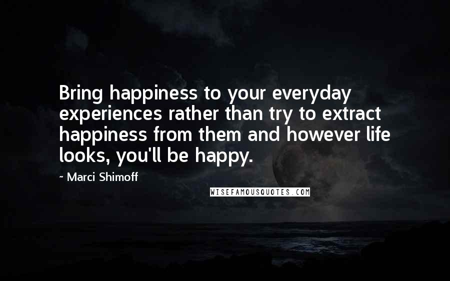 Marci Shimoff Quotes: Bring happiness to your everyday experiences rather than try to extract happiness from them and however life looks, you'll be happy.