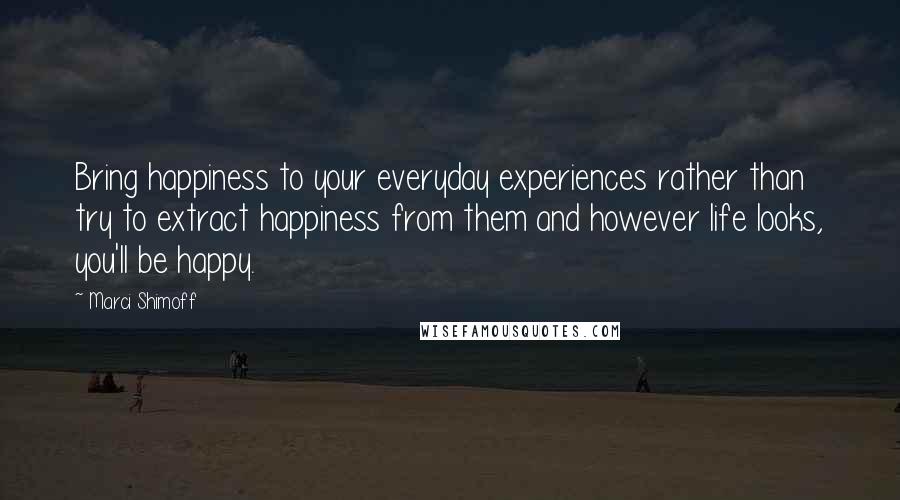 Marci Shimoff Quotes: Bring happiness to your everyday experiences rather than try to extract happiness from them and however life looks, you'll be happy.